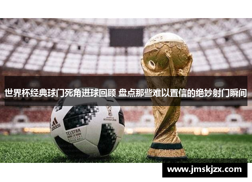 世界杯经典球门死角进球回顾 盘点那些难以置信的绝妙射门瞬间