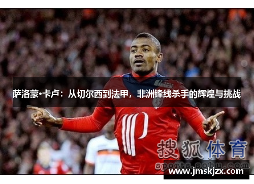 萨洛蒙·卡卢：从切尔西到法甲，非洲锋线杀手的辉煌与挑战
