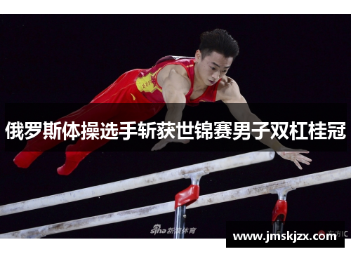 俄罗斯体操选手斩获世锦赛男子双杠桂冠