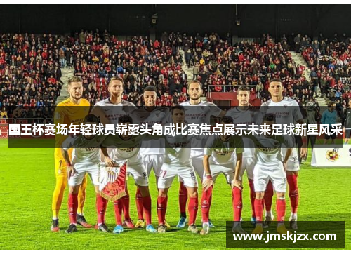 国王杯赛场年轻球员崭露头角成比赛焦点展示未来足球新星风采