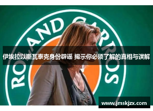 伊埃拉以斯瓦泰克身份辟谣 揭示你必须了解的真相与误解