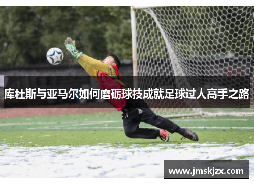 库杜斯与亚马尔如何磨砺球技成就足球过人高手之路