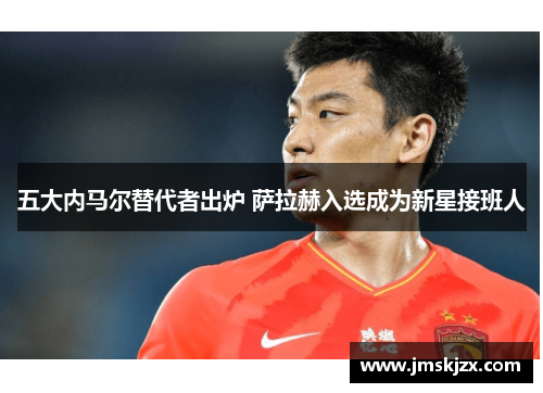 五大内马尔替代者出炉 萨拉赫入选成为新星接班人