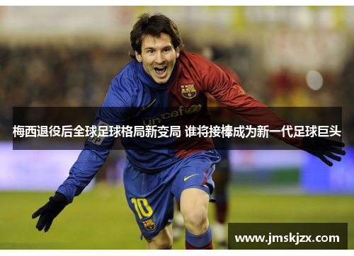 梅西退役后全球足球格局新变局 谁将接棒成为新一代足球巨头