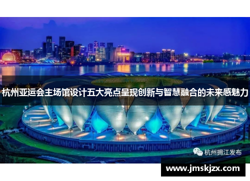 杭州亚运会主场馆设计五大亮点呈现创新与智慧融合的未来感魅力