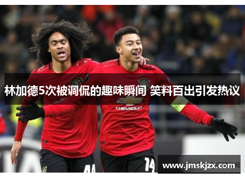 林加德5次被调侃的趣味瞬间 笑料百出引发热议