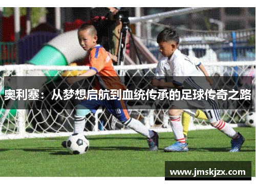 奥利塞:从梦想启航到血统传承的足球传奇之路 奥利塞:从梦想启航到血统传承的足球传奇之路