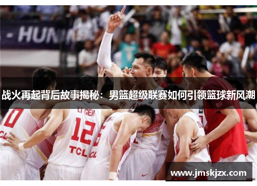 战火再起背后故事揭秘:男篮超级联赛如何引领篮球新风潮 战火再起背后故事揭秘:男篮超级联赛如何引领篮球新风潮