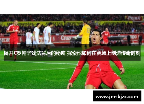 揭开C罗帽子戏法背后的秘密 探索他如何在赛场上创造传奇时刻